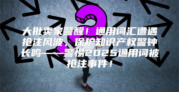 大批卖家警醒！通用词汇遭遇抢注风波，保护知识产权警钟长鸣——警惕2025通用词被抢注事件！