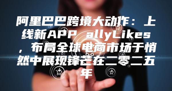 阿里巴巴跨境大动作：上线新APP allyLikes，布局全球电商市场于悄然中展现锋芒在二零二五年