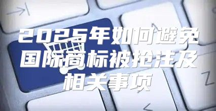 2025年如何避免国际商标被抢注及相关事项