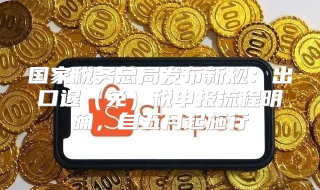 国家税务总局发布新规：出口退免税申报流程明确，自五月起施行