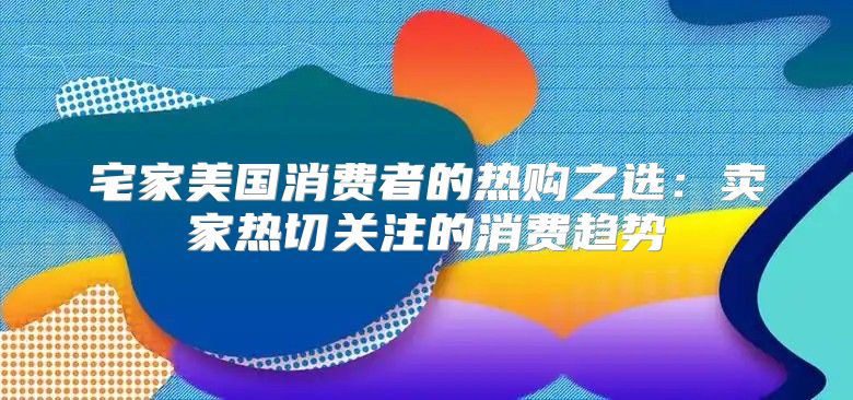 宅家美国消费者的热购之选：卖家热切关注的消费趋势