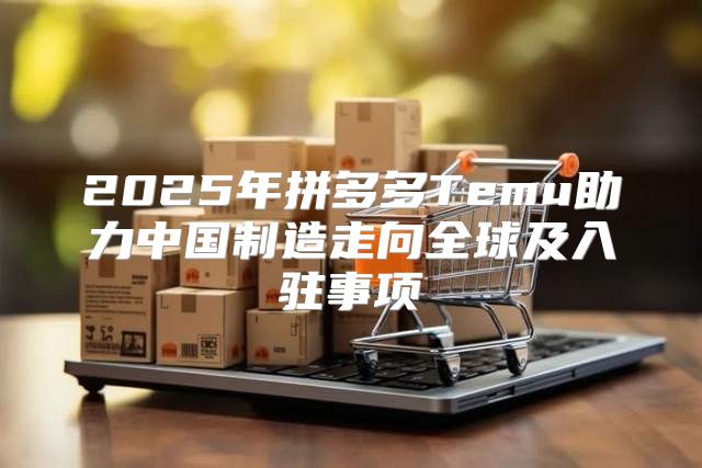 2025年拼多多Temu助力中国制造走向全球及入驻事项