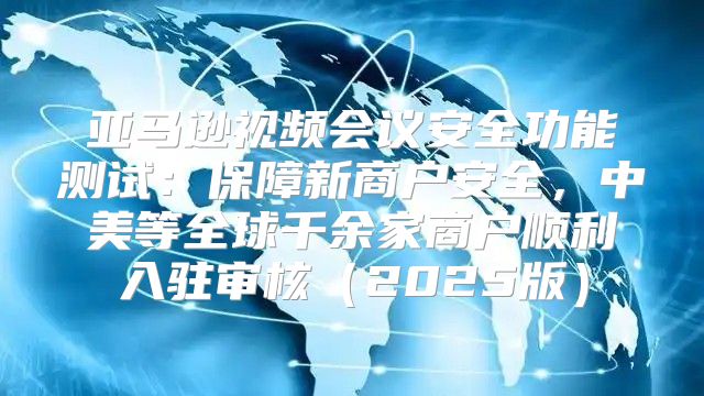 亚马逊视频会议安全功能测试：保障新商户安全，中美等全球千余家商户顺利入驻审核2025版