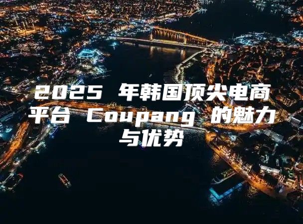 2025 年韩国顶尖电商平台 Coupang 的魅力与优势