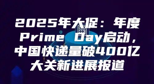2025年大促：年度Prime Day启动，中国快递量破400亿大关新进展报道