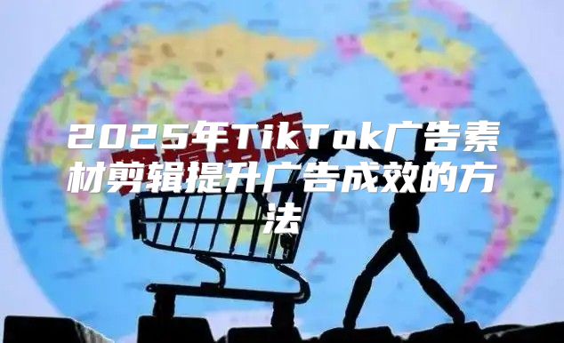 2025年TikTok广告素材剪辑提升广告成效的方法