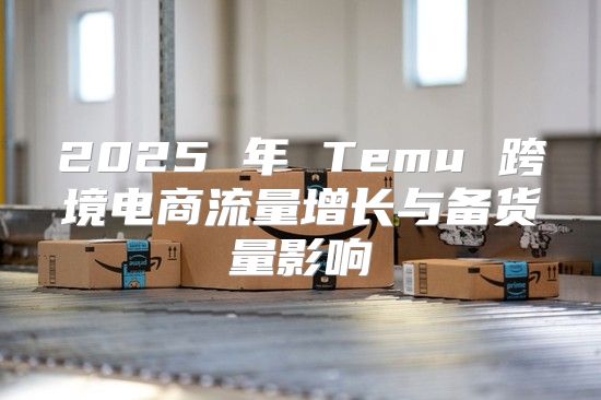 2025 年 Temu 跨境电商流量增长与备货量影响