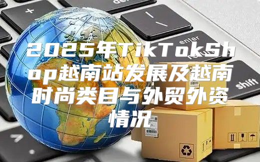2025年TikTokShop越南站发展及越南时尚类目与外贸外资情况