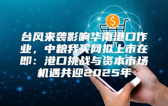 台风来袭影响华南港口作业，中粮我买网拟上市在即：港口挑战与资本市场机遇共迎2025年