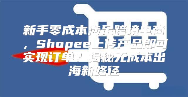 新手零成本涉足跨境电商，Shopee上传产品即可实现订单？揭秘无成本出海新路径