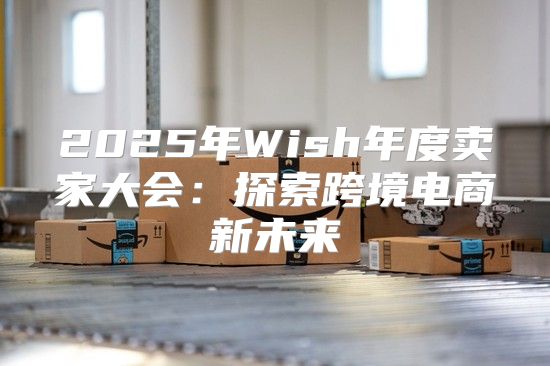 2025年Wish年度卖家大会：探索跨境电商新未来