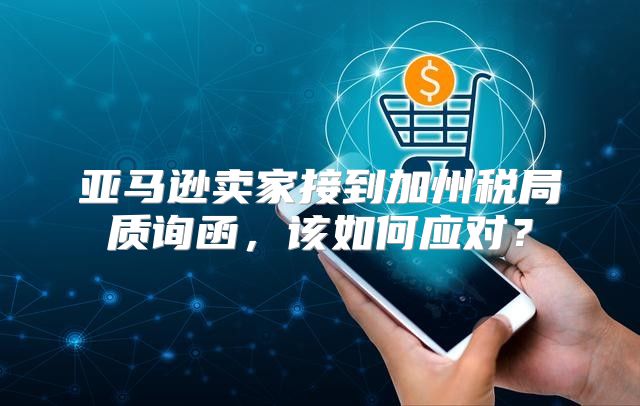 亚马逊卖家接到加州税局质询函，该如何应对？