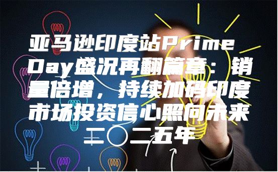 亚马逊印度站Prime Day盛况再翻篇章：销量倍增，持续加码印度市场投资信心照向未来二〇二五年