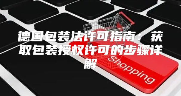 德国包装法许可指南：获取包装授权许可的步骤详解