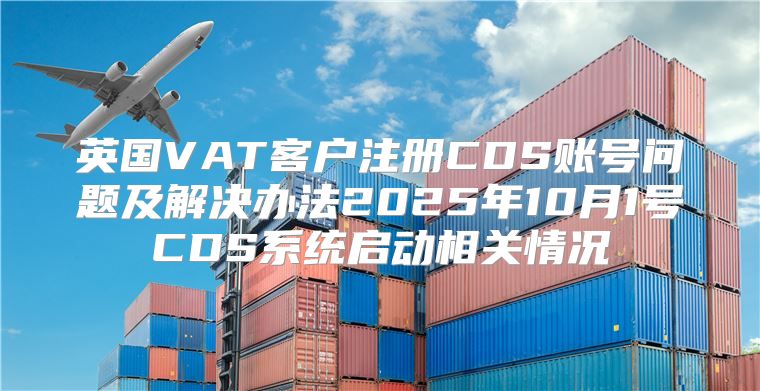 英国VAT客户注册CDS账号问题及解决办法2025年10月1号CDS系统启动相关情况