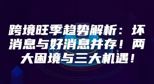跨境旺季趋势解析：坏消息与好消息并存！两大困境与三大机遇！