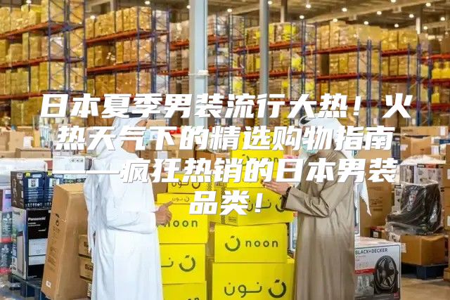 日本夏季男装流行大热！火热天气下的精选购物指南——疯狂热销的日本男装品类！