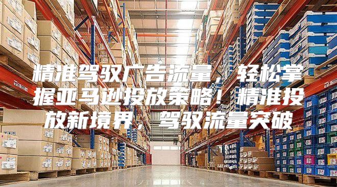 精准驾驭广告流量，轻松掌握亚马逊投放策略！精准投放新境界，驾驭流量突破