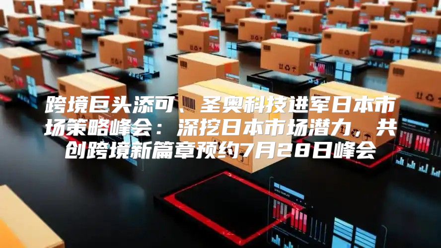 跨境巨头添可、圣奥科技进军日本市场策略峰会：深挖日本市场潜力，共创跨境新篇章预约7月28日峰会
