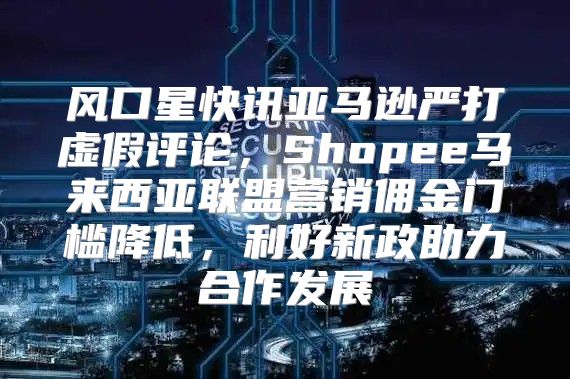 风口星快讯亚马逊严打虚假评论，Shopee马来西亚联盟营销佣金门槛降低，利好新政助力合作发展