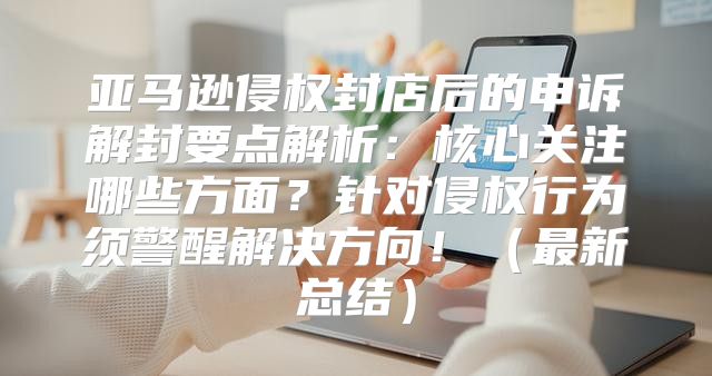 亚马逊侵权封店后的申诉解封要点解析：核心关注哪些方面？针对侵权行为须警醒解决方向！最新总结