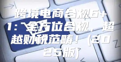 跨境电商合规6+1：全方位合规，超越财税范畴！(2025版)
