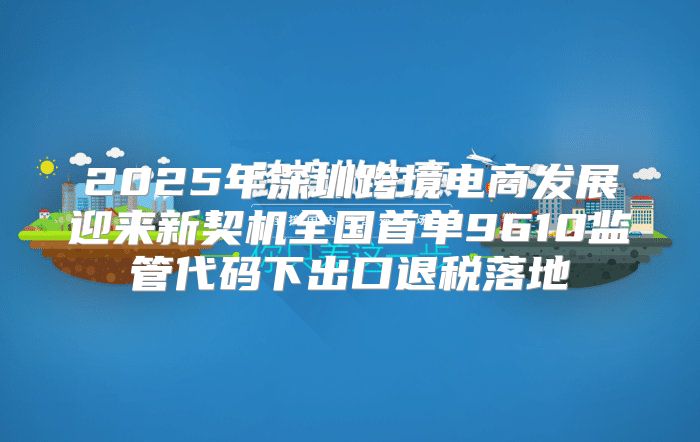 2025年深圳跨境电商发展迎来新契机全国首单9610监管代码下出口退税落地