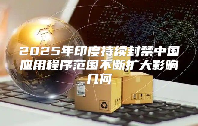 2025年印度持续封禁中国应用程序范围不断扩大影响几何