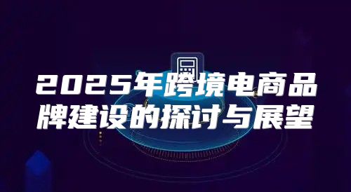 2025年跨境电商品牌建设的探讨与展望