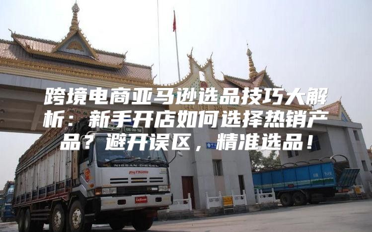 跨境电商亚马逊选品技巧大解析：新手开店如何选择热销产品？避开误区，精准选品！