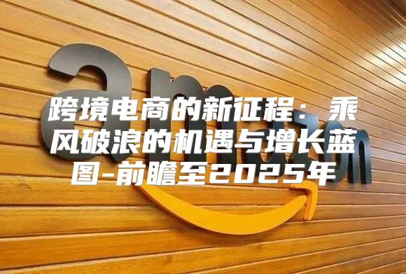 跨境电商的新征程：乘风破浪的机遇与增长蓝图-前瞻至2025年