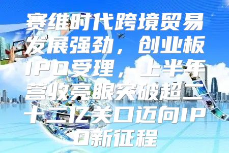 赛维时代跨境贸易发展强劲，创业板IPO受理，上半年营收亮眼突破超二十二亿关口迈向IPO新征程