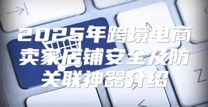 2025年跨境电商卖家店铺安全及防关联神器介绍