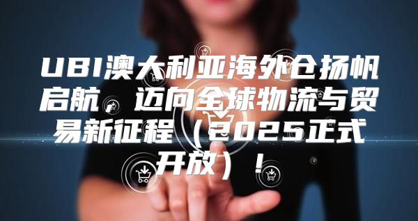 UBI澳大利亚海外仓扬帆启航，迈向全球物流与贸易新征程2025正式开放！