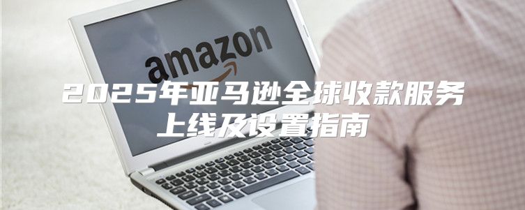 2025年亚马逊全球收款服务上线及设置指南