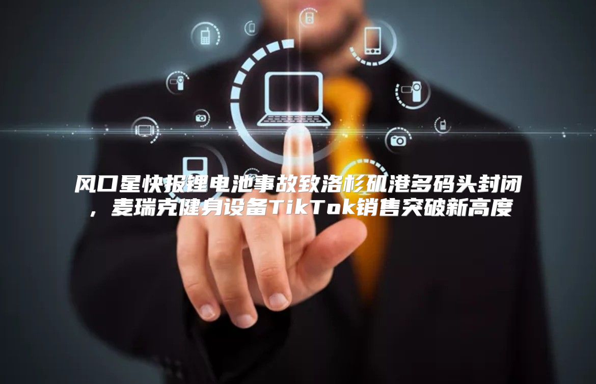 风口星快报锂电池事故致洛杉矶港多码头封闭，麦瑞克健身设备TikTok销售突破新高度