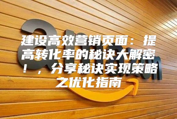 建设高效营销页面：提高转化率的秘诀大解密！，分享秘诀实现策略之优化指南