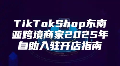 TikTokShop东南亚跨境商家2025年自助入驻开店指南