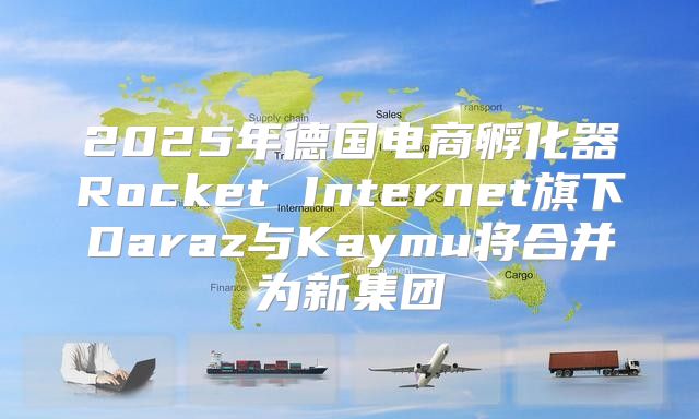 2025年德国电商孵化器Rocket Internet旗下Daraz与Kaymu将合并为新集团