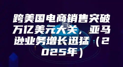 跨美国电商销售突破万亿美元大关，亚马逊业务增长迅猛2025年