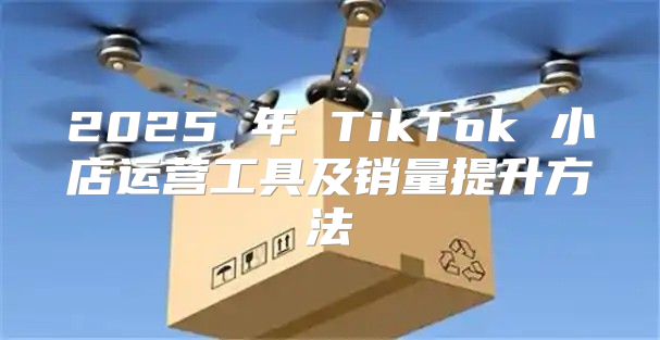 2025 年 TikTok 小店运营工具及销量提升方法