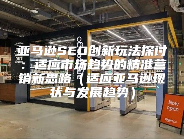 亚马逊SEO创新玩法探讨：适应市场趋势的精准营销新思路适应亚马逊现状与发展趋势