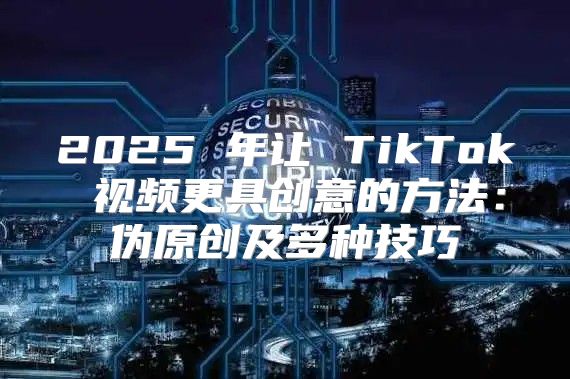 2025 年让 TikTok 视频更具创意的方法：伪原创及多种技巧