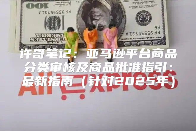 许哥笔记：亚马逊平台商品分类审核及商品批准指引：最新指南针对2025年