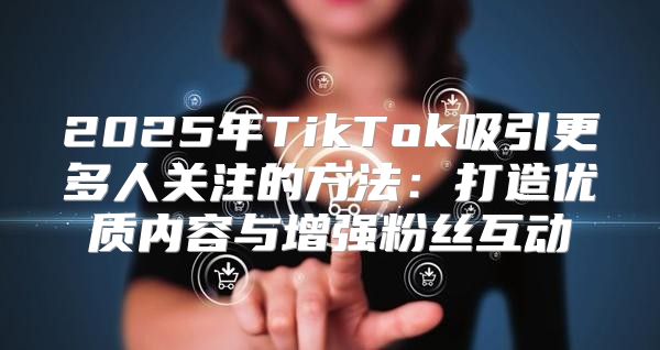 2025年TikTok吸引更多人关注的方法：打造优质内容与增强粉丝互动