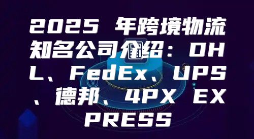 2025 年跨境物流知名公司介绍：DHL、FedEx、UPS、德邦、4PX EXPRESS