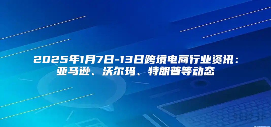 2025年1月7日-13日跨境电商行业资讯：亚马逊、沃尔玛、特朗普等动态