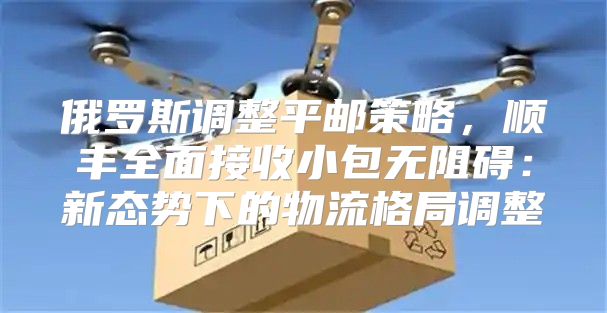 俄罗斯调整平邮策略，顺丰全面接收小包无阻碍：新态势下的物流格局调整