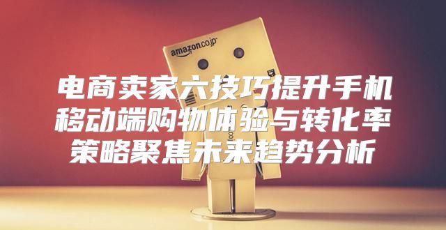 电商卖家六技巧提升手机移动端购物体验与转化率策略聚焦未来趋势分析