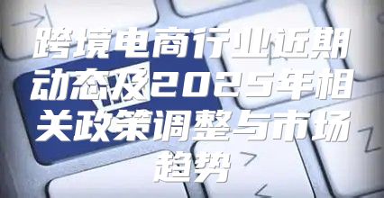 跨境电商行业近期动态及2025年相关政策调整与市场趋势